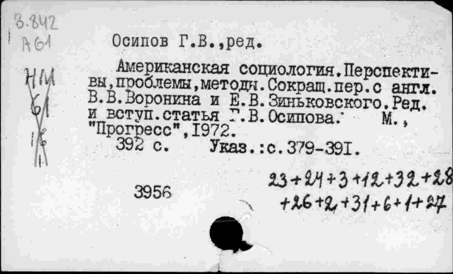 ﻿гб лчг
* ЬЫ
Осипов Г.В.,ред.
Американская социология.Перспективы »проблемы ,методы.Сокращ.пер.с англ. В.В.Воронина и Е.В.Зиньковского.Ред. и вступ.статья Г.В. Осипова/ М.» "Прогресс",1972.
392 с. Указ.:с. 379-391.
3956
